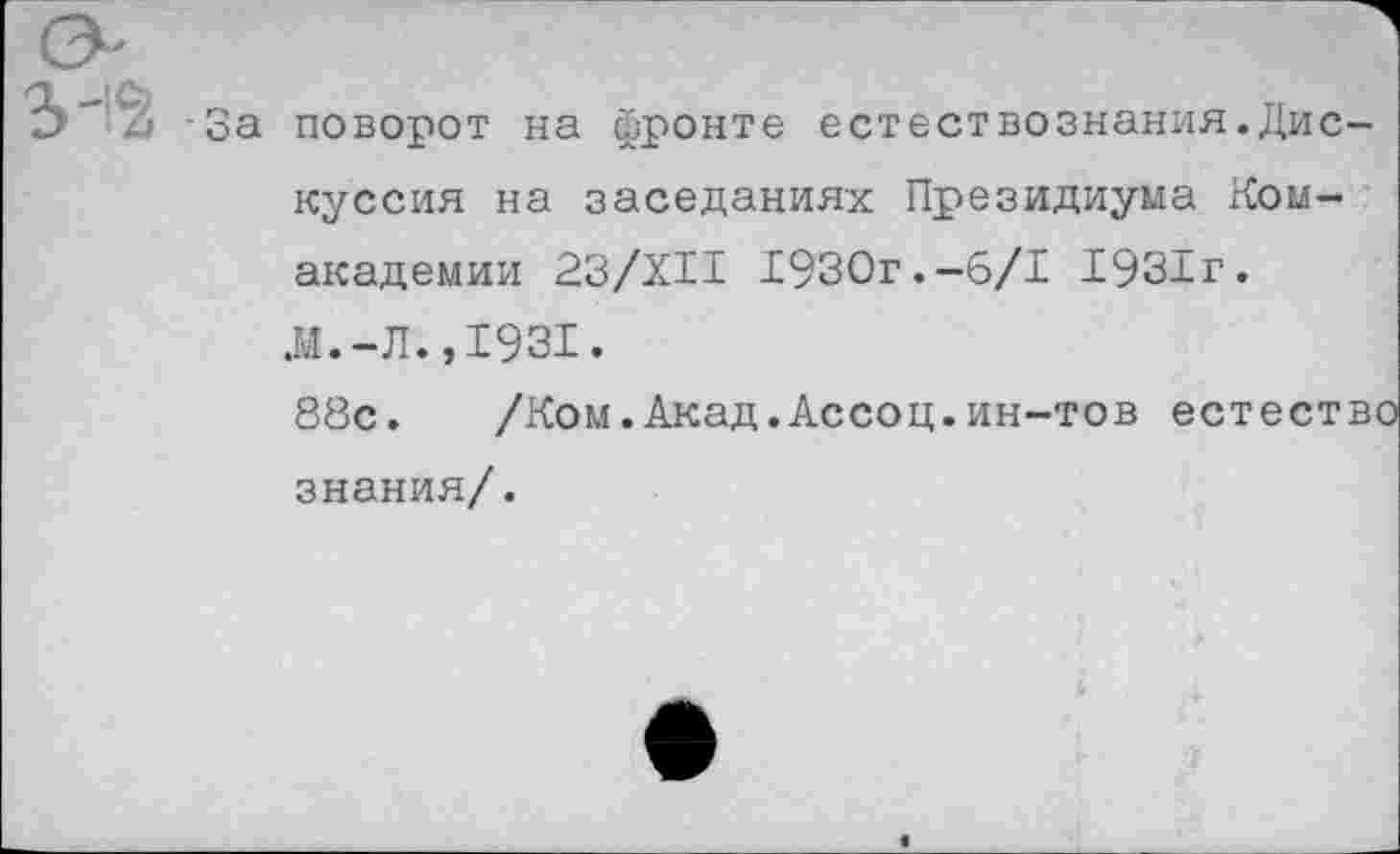 ﻿-За поворот на фронте естествознания.Дискуссия на заседаниях Президиума Ком-академии 23/ХИ 1930г.-6/1 1931г. Л.-Л.,1931.
88с. /Ком.Акад.Ассоц.ин-тов естество знания/.